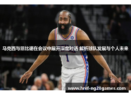 马克西与恩比德在会议中展开深度对话 解析球队发展与个人未来