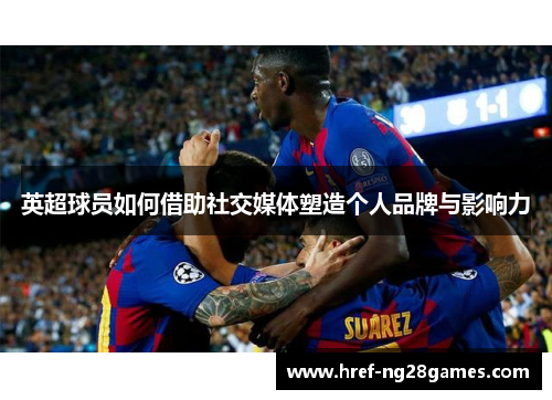 英超球员如何借助社交媒体塑造个人品牌与影响力 英超球员如何借助社交媒体塑造个人品牌与影响力