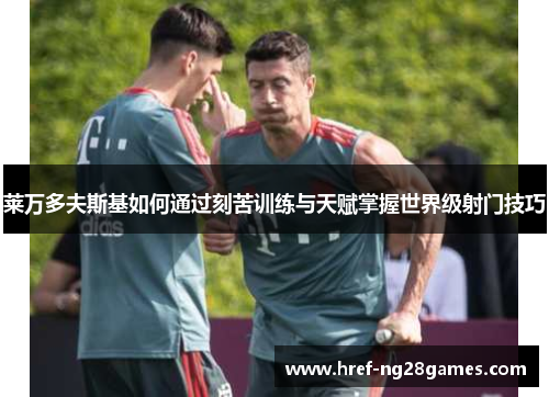 莱万多夫斯基如何通过刻苦训练与天赋掌握世界级射门技巧