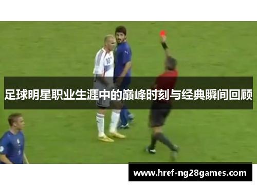 足球明星职业生涯中的巅峰时刻与经典瞬间回顾 足球明星职业生涯中的巅峰时刻与经典瞬间回顾