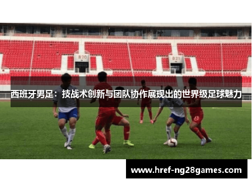西班牙男足：技战术创新与团队协作展现出的世界级足球魅力