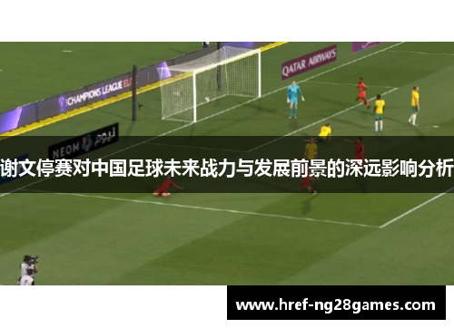 谢文停赛对中国足球未来战力与发展前景的深远影响分析 谢文停赛对中国足球未来战力与发展前景的深远影响分析
