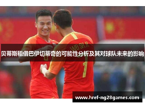 贝蒂斯租借巴伊切蒂奇的可能性分析及其对球队未来的影响 贝蒂斯租借巴伊切蒂奇的可能性分析及其对球队未来的影响
