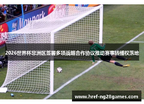 2026世界杯非洲区签署多项战略合作协议推动赛事转播权落地 2026世界杯非洲区签署多项战略合作协议推动赛事转播权落地