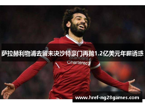 萨拉赫利物浦去留未决沙特豪门再抛1.2亿美元年薪诱惑