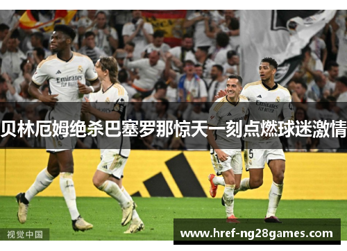 贝林厄姆绝杀巴塞罗那惊天一刻点燃球迷激情