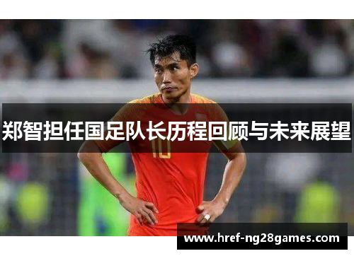 郑智担任国足队长历程回顾与未来展望